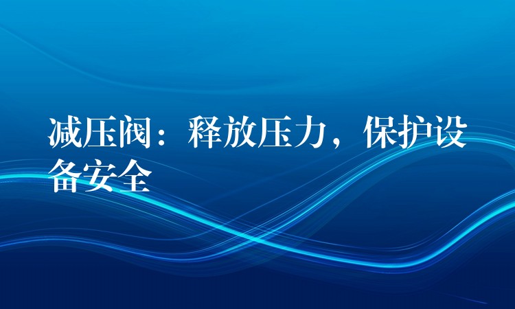 减压阀：释放压力，保护设备安全